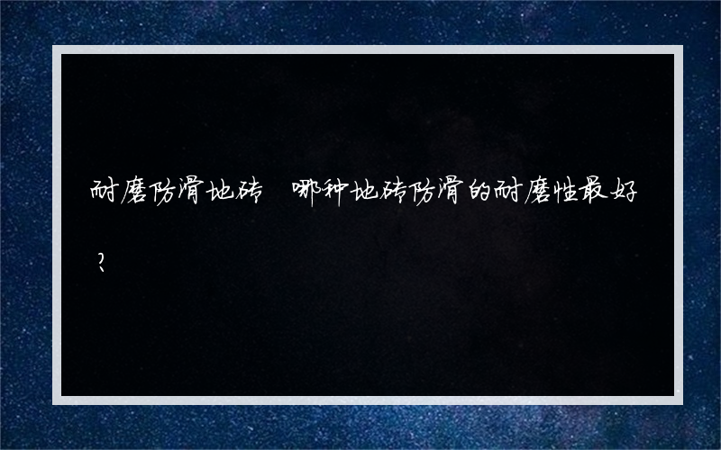 耐磨防滑地砖 哪种地砖防滑的耐磨性最好？